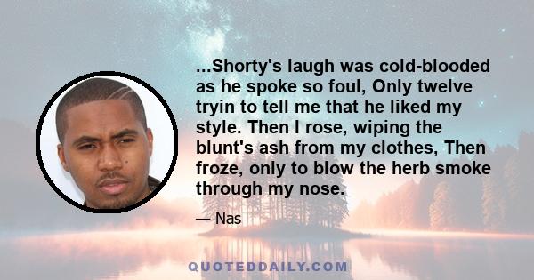 ...Shorty's laugh was cold-blooded as he spoke so foul, Only twelve tryin to tell me that he liked my style. Then I rose, wiping the blunt's ash from my clothes, Then froze, only to blow the herb smoke through my nose.