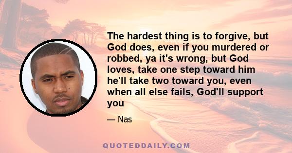 The hardest thing is to forgive, but God does, even if you murdered or robbed, ya it's wrong, but God loves, take one step toward him he'll take two toward you, even when all else fails, God'll support you