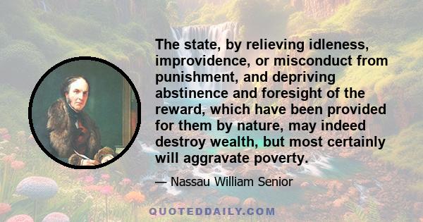 The state, by relieving idleness, improvidence, or misconduct from punishment, and depriving abstinence and foresight of the reward, which have been provided for them by nature, may indeed destroy wealth, but most