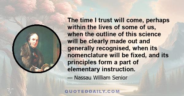 The time I trust will come, perhaps within the lives of some of us, when the outline of this science will be clearly made out and generally recognised, when its nomenclature will be fixed, and its principles form a part 