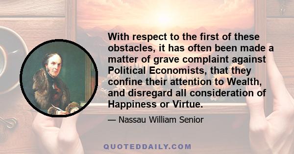 With respect to the first of these obstacles, it has often been made a matter of grave complaint against Political Economists, that they confine their attention to Wealth, and disregard all consideration of Happiness or 