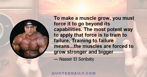 To make a muscle grow, you must force it to go beyond its capabilities. The most potent way to apply that force is to train to failure. Training to failure means...the muscles are forced to grow stronger and bigger