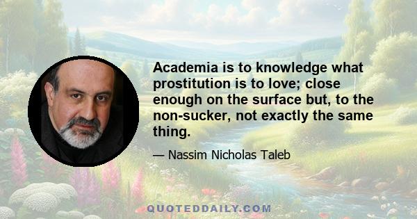 Academia is to knowledge what prostitution is to love; close enough on the surface but, to the non-sucker, not exactly the same thing.