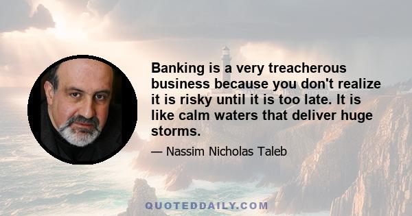 Banking is a very treacherous business because you don't realize it is risky until it is too late. It is like calm waters that deliver huge storms.