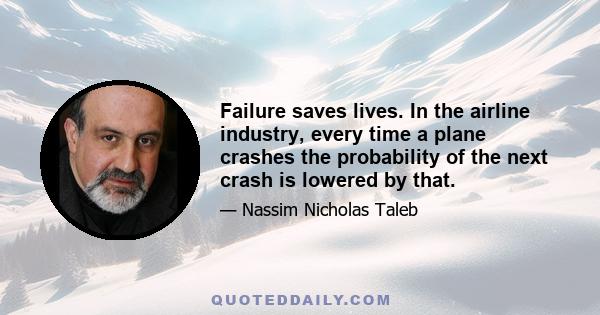 Failure saves lives. In the airline industry, every time a plane crashes the probability of the next crash is lowered by that.