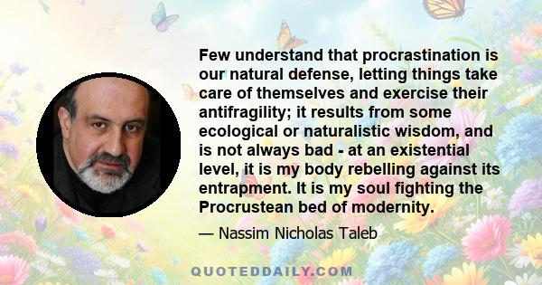 Few understand that procrastination is our natural defense, letting things take care of themselves and exercise their antifragility; it results from some ecological or naturalistic wisdom, and is not always bad - at an