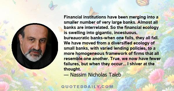 Financial institutions have been merging into a smaller number of very large banks. Almost all banks are interrelated. So the financial ecology is swelling into gigantic, incestuous, bureaucratic banks-when one fails,