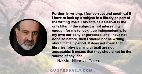 Further, in writing, I feel corrupt and unethical if I have to look up a subject in a library as part of the writing itself. This acts as a filter--it is the only filter. If the subject is not interesting enough for me