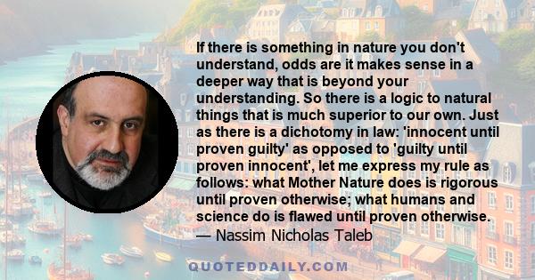 If there is something in nature you don't understand, odds are it makes sense in a deeper way that is beyond your understanding. So there is a logic to natural things that is much superior to our own. Just as there is a 