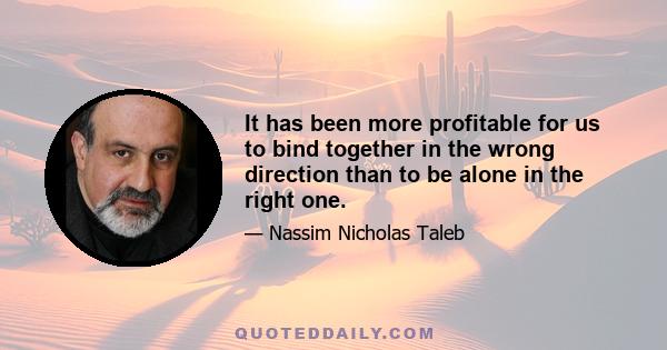 It has been more profitable for us to bind together in the wrong direction than to be alone in the right one.