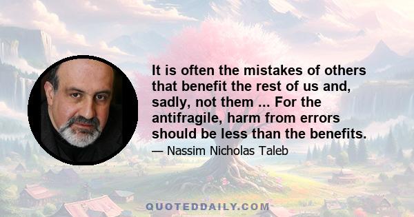 It is often the mistakes of others that benefit the rest of us and, sadly, not them ... For the antifragile, harm from errors should be less than the benefits.