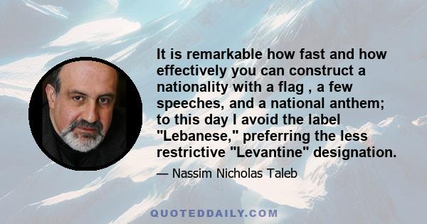 It is remarkable how fast and how effectively you can construct a nationality with a flag , a few speeches, and a national anthem; to this day I avoid the label Lebanese, preferring the less restrictive Levantine