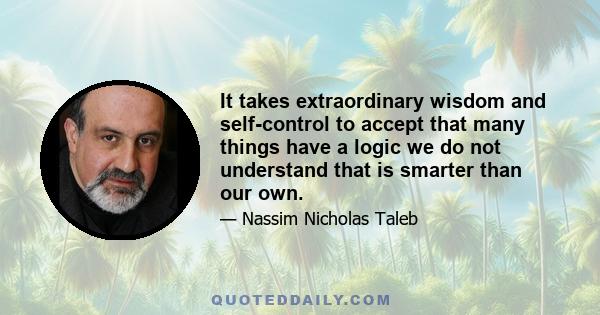 It takes extraordinary wisdom and self-control to accept that many things have a logic we do not understand that is smarter than our own.