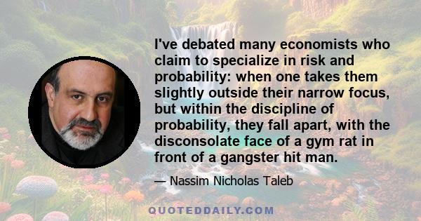 I've debated many economists who claim to specialize in risk and probability: when one takes them slightly outside their narrow focus, but within the discipline of probability, they fall apart, with the disconsolate