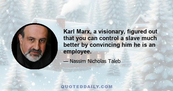 Karl Marx, a visionary, figured out that you can control a slave much better by convincing him he is an employee.