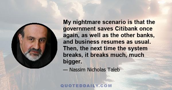 My nightmare scenario is that the government saves Citibank once again, as well as the other banks, and business resumes as usual. Then, the next time the system breaks, it breaks much, much bigger.