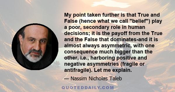 My point taken further is that True and False (hence what we call belief) play a poor, secondary role in human decisions; it is the payoff from the True and the False that dominates-and it is almost always asymmetric,