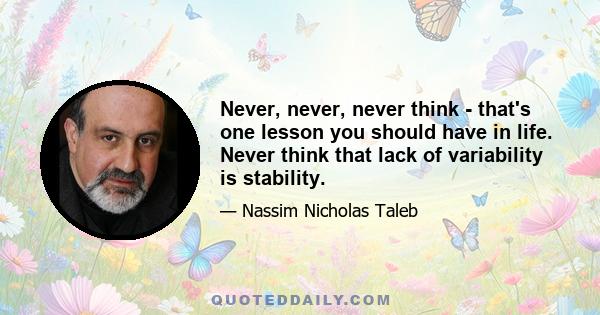 Never, never, never think - that's one lesson you should have in life. Never think that lack of variability is stability.