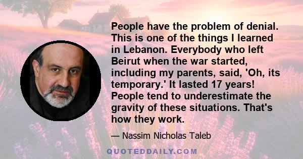 People have the problem of denial. This is one of the things I learned in Lebanon. Everybody who left Beirut when the war started, including my parents, said, 'Oh, its temporary.' It lasted 17 years! People tend to