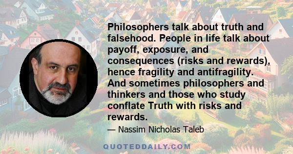 Philosophers talk about truth and falsehood. People in life talk about payoff, exposure, and consequences (risks and rewards), hence fragility and antifragility. And sometimes philosophers and thinkers and those who