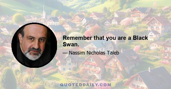 Remember that you are a Black Swan.