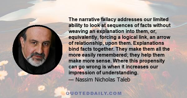 The narrative fallacy addresses our limited ability to look at sequences of facts without weaving an explanation into them, or, equivalently, forcing a logical link, an arrow of relationship, upon them. Explanations