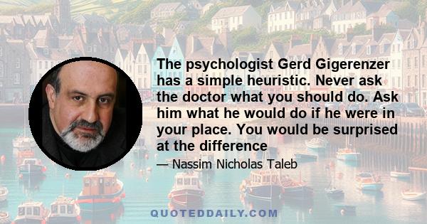 The psychologist Gerd Gigerenzer has a simple heuristic. Never ask the doctor what you should do. Ask him what he would do if he were in your place. You would be surprised at the difference