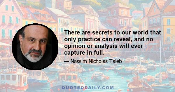 There are secrets to our world that only practice can reveal, and no opinion or analysis will ever capture in full.