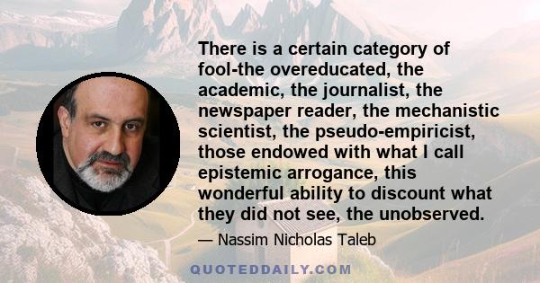 There is a certain category of fool-the overeducated, the academic, the journalist, the newspaper reader, the mechanistic scientist, the pseudo-empiricist, those endowed with what I call epistemic arrogance, this