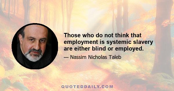 Those who do not think that employment is systemic slavery are either blind or employed.