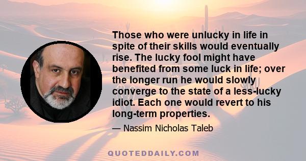 Those who were unlucky in life in spite of their skills would eventually rise. The lucky fool might have benefited from some luck in life; over the longer run he would slowly converge to the state of a less-lucky idiot. 