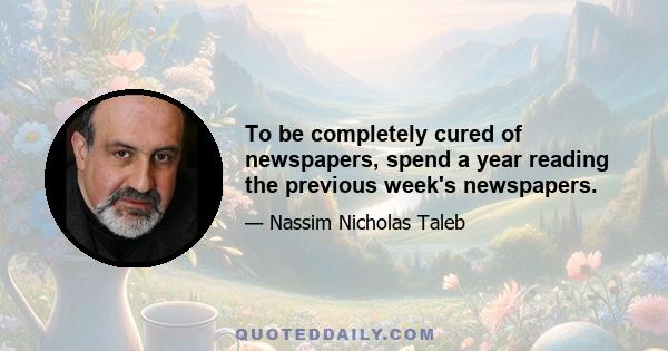 To be completely cured of newspapers, spend a year reading the previous week's newspapers.