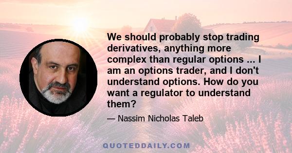 We should probably stop trading derivatives, anything more complex than regular options ... I am an options trader, and I don't understand options. How do you want a regulator to understand them?