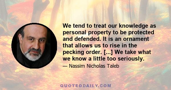 We tend to treat our knowledge as personal property to be protected and defended. It is an ornament that allows us to rise in the pecking order. [...] We take what we know a little too seriously.