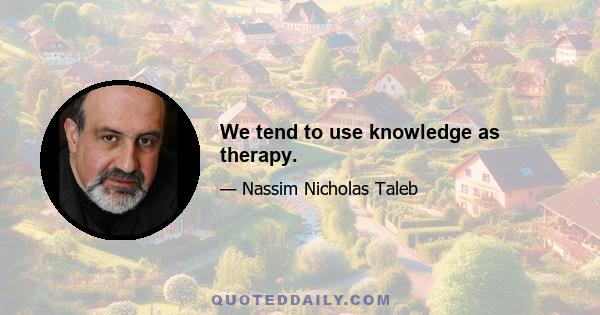 We tend to use knowledge as therapy.