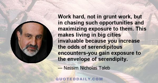 Work hard, not in grunt work, but in chasing such opportunities and maximizing exposure to them. This makes living in big cities invaluable because you increase the odds of serendipitous encounters-you gain exposure to