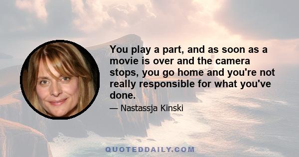 You play a part, and as soon as a movie is over and the camera stops, you go home and you're not really responsible for what you've done.