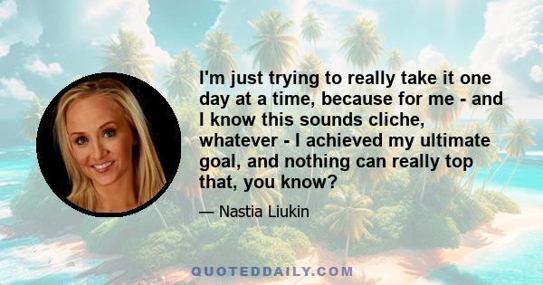 I'm just trying to really take it one day at a time, because for me - and I know this sounds cliche, whatever - I achieved my ultimate goal, and nothing can really top that, you know?