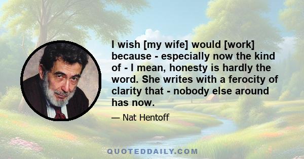 I wish [my wife] would [work] because - especially now the kind of - I mean, honesty is hardly the word. She writes with a ferocity of clarity that - nobody else around has now.