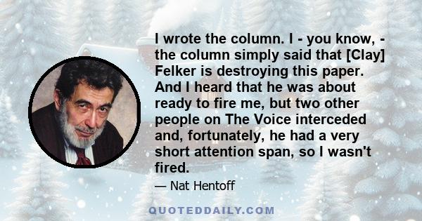 I wrote the column. I - you know, - the column simply said that [Clay] Felker is destroying this paper. And I heard that he was about ready to fire me, but two other people on The Voice interceded and, fortunately, he