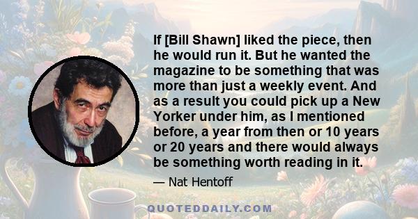 If [Bill Shawn] liked the piece, then he would run it. But he wanted the magazine to be something that was more than just a weekly event. And as a result you could pick up a New Yorker under him, as I mentioned before,