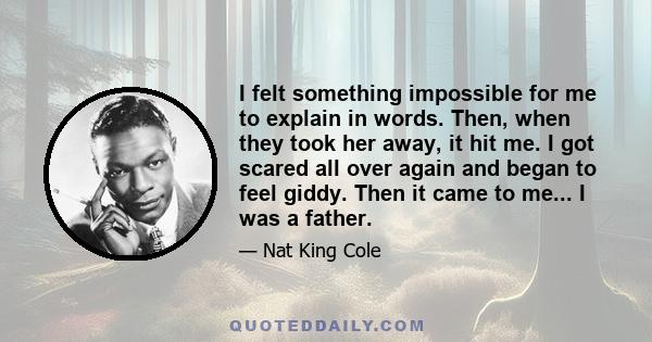 I felt something impossible for me to explain in words. Then, when they took her away, it hit me. I got scared all over again and began to feel giddy. Then it came to me... I was a father.