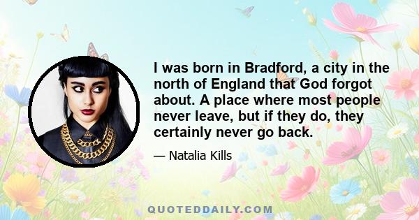 I was born in Bradford, a city in the north of England that God forgot about. A place where most people never leave, but if they do, they certainly never go back.