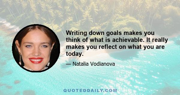 Writing down goals makes you think of what is achievable. It really makes you reflect on what you are today.