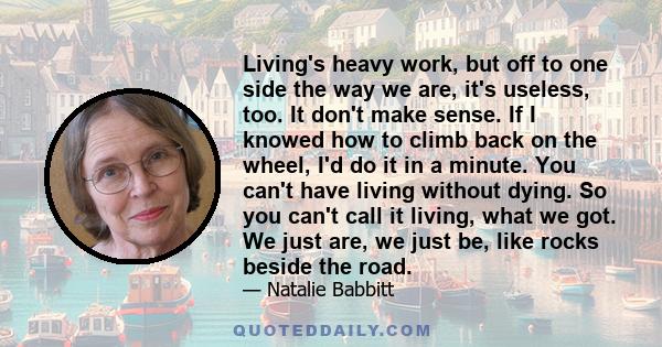 Living's heavy work, but off to one side the way we are, it's useless, too. It don't make sense. If I knowed how to climb back on the wheel, I'd do it in a minute. You can't have living without dying. So you can't call