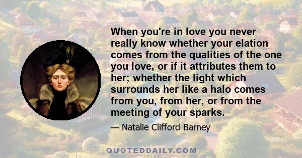 When you're in love you never really know whether your elation comes from the qualities of the one you love, or if it attributes them to her; whether the light which surrounds her like a halo comes from you, from her,