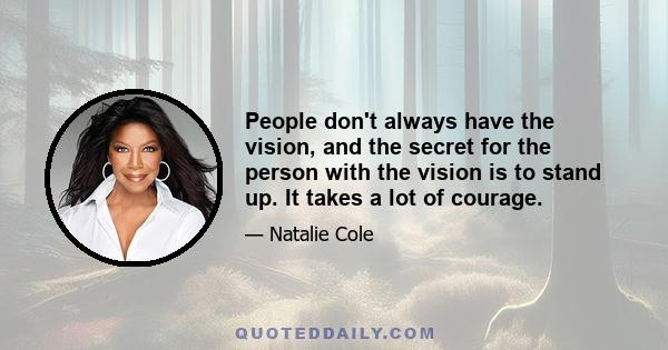 People don't always have the vision, and the secret for the person with the vision is to stand up. It takes a lot of courage.