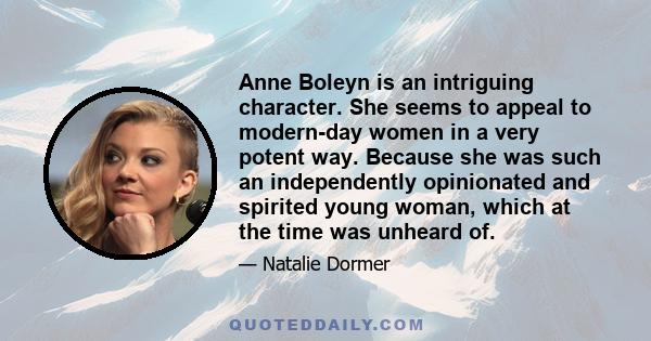 Anne Boleyn is an intriguing character. She seems to appeal to modern-day women in a very potent way. Because she was such an independently opinionated and spirited young woman, which at the time was unheard of.