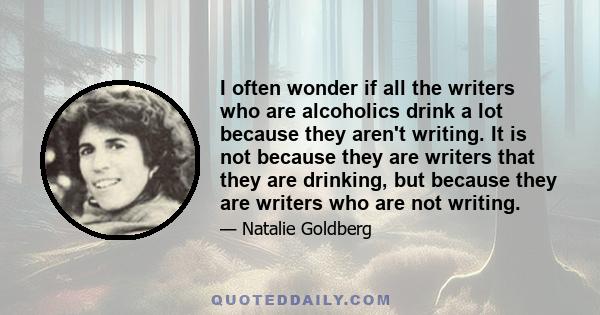 I often wonder if all the writers who are alcoholics drink a lot because they aren't writing. It is not because they are writers that they are drinking, but because they are writers who are not writing.