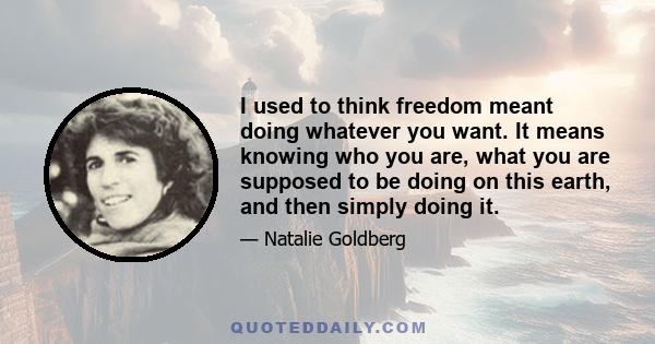 I used to think freedom meant doing whatever you want. It means knowing who you are, what you are supposed to be doing on this earth, and then simply doing it.